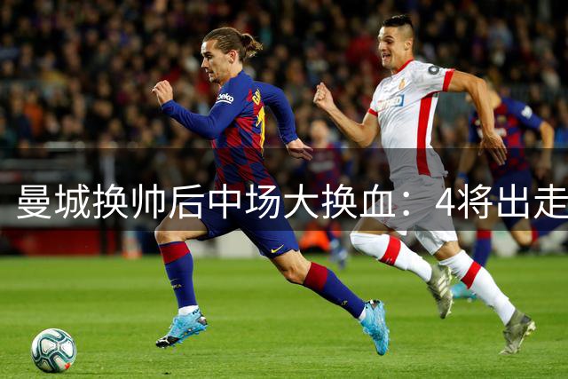 曼城换帅后中场大换血：4将出走2新援加盟 阵容调整暗藏风险